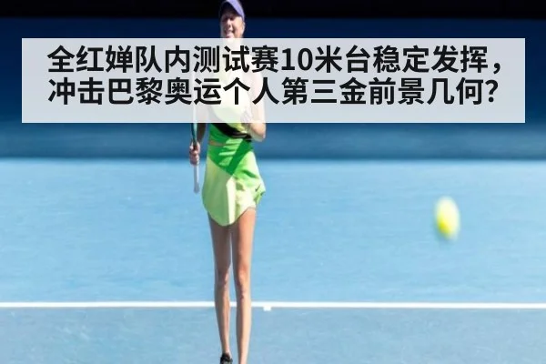 全红婵队内测试赛10米台稳定发挥，冲击巴黎奥运个人第三金前景几何？